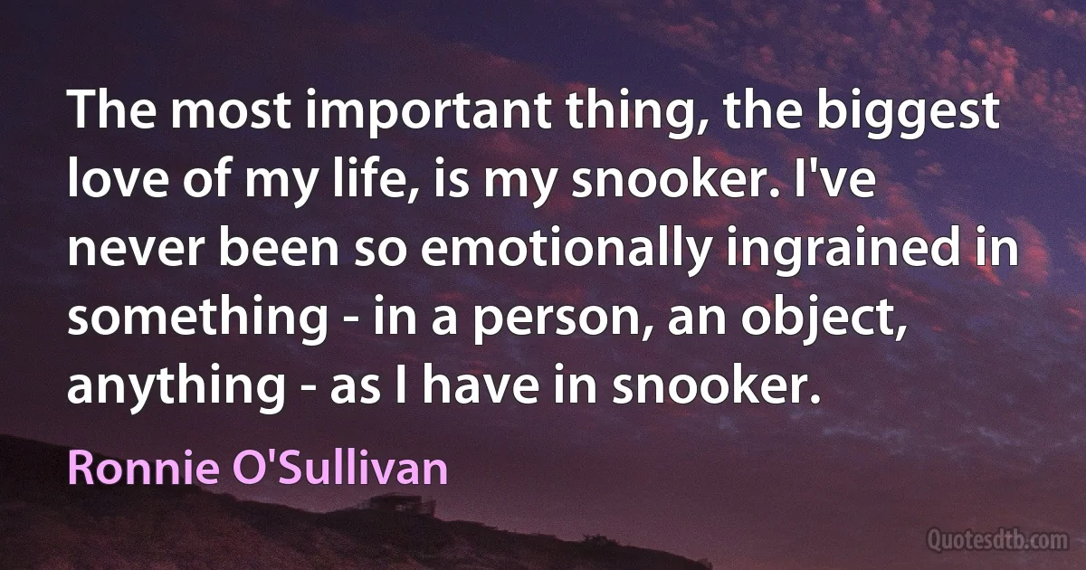 The most important thing, the biggest love of my life, is my snooker. I've never been so emotionally ingrained in something - in a person, an object, anything - as I have in snooker. (Ronnie O'Sullivan)