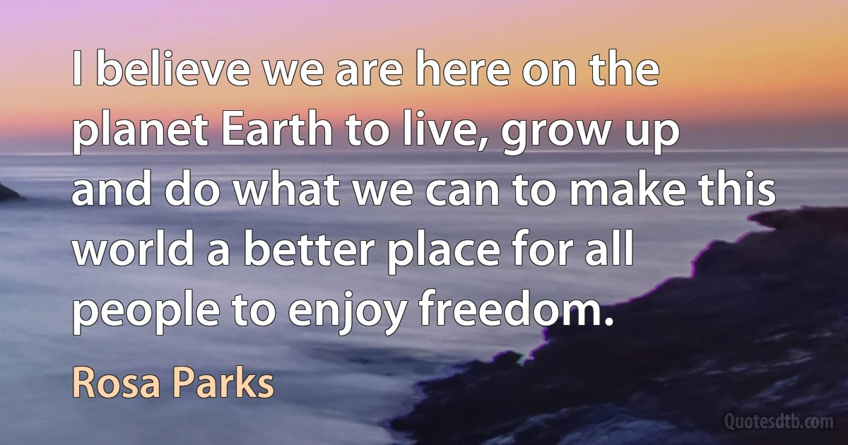 I believe we are here on the planet Earth to live, grow up and do what we can to make this world a better place for all people to enjoy freedom. (Rosa Parks)