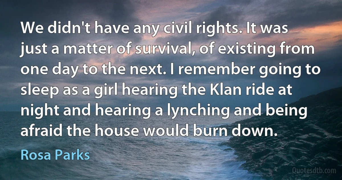 We didn't have any civil rights. It was just a matter of survival, of existing from one day to the next. I remember going to sleep as a girl hearing the Klan ride at night and hearing a lynching and being afraid the house would burn down. (Rosa Parks)