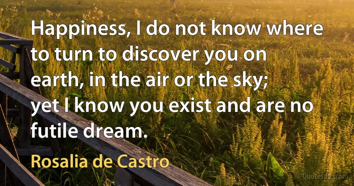 Happiness, I do not know where to turn to discover you on earth, in the air or the sky; yet I know you exist and are no futile dream. (Rosalia de Castro)