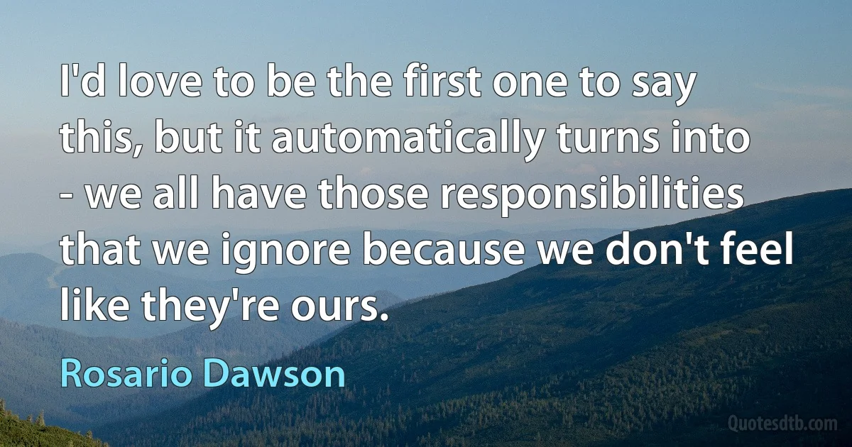 I'd love to be the first one to say this, but it automatically turns into - we all have those responsibilities that we ignore because we don't feel like they're ours. (Rosario Dawson)