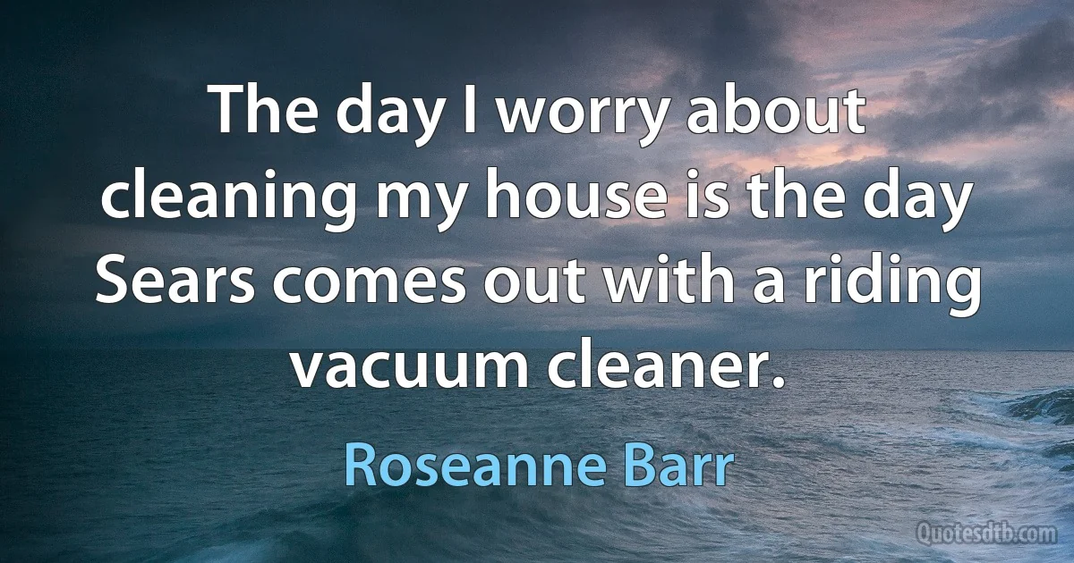 The day I worry about cleaning my house is the day Sears comes out with a riding vacuum cleaner. (Roseanne Barr)