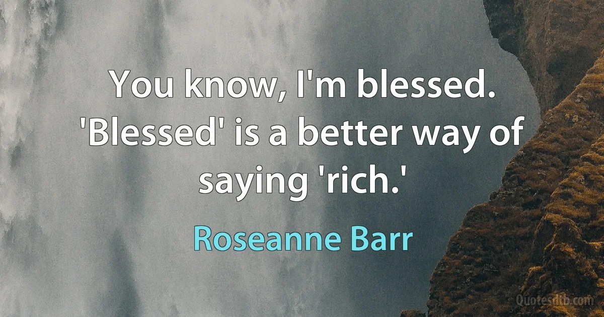 You know, I'm blessed. 'Blessed' is a better way of saying 'rich.' (Roseanne Barr)