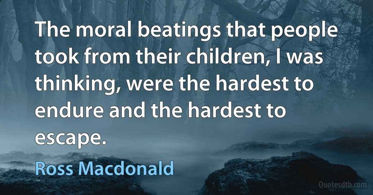 The moral beatings that people took from their children, I was thinking, were the hardest to endure and the hardest to escape. (Ross Macdonald)