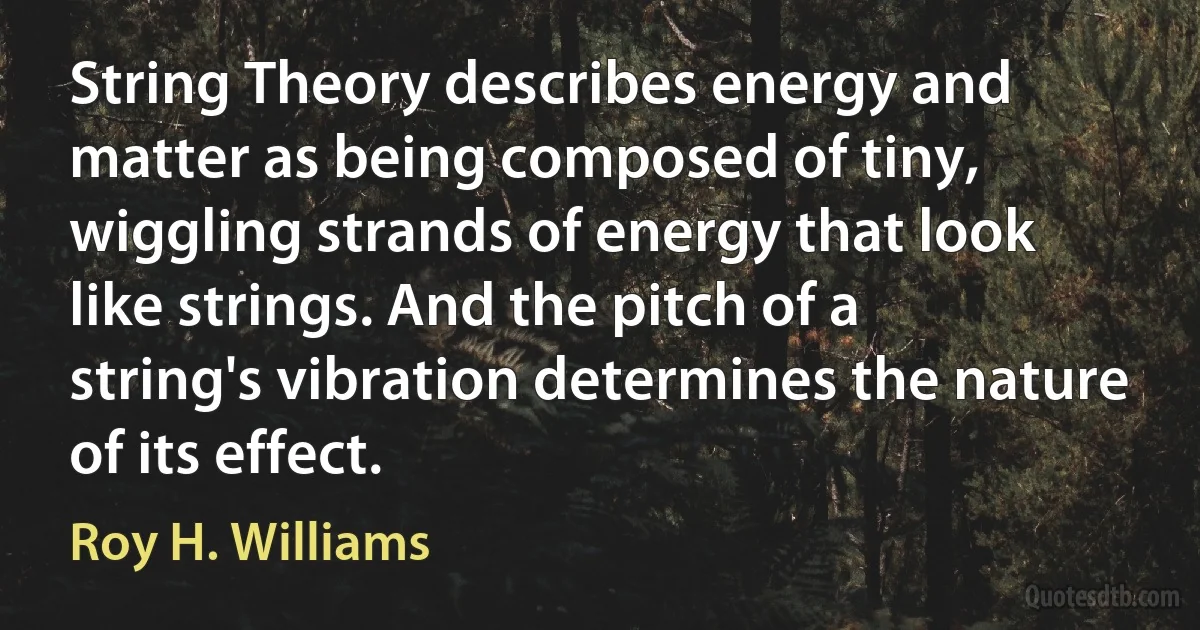 String Theory describes energy and matter as being composed of tiny, wiggling strands of energy that look like strings. And the pitch of a string's vibration determines the nature of its effect. (Roy H. Williams)