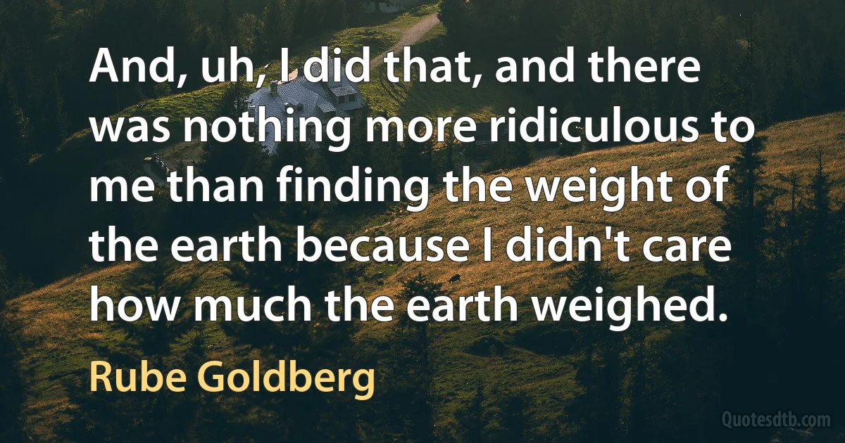 And, uh, I did that, and there was nothing more ridiculous to me than finding the weight of the earth because I didn't care how much the earth weighed. (Rube Goldberg)