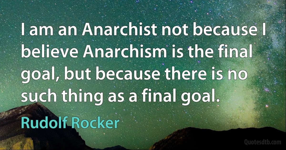 I am an Anarchist not because I believe Anarchism is the final goal, but because there is no such thing as a final goal. (Rudolf Rocker)