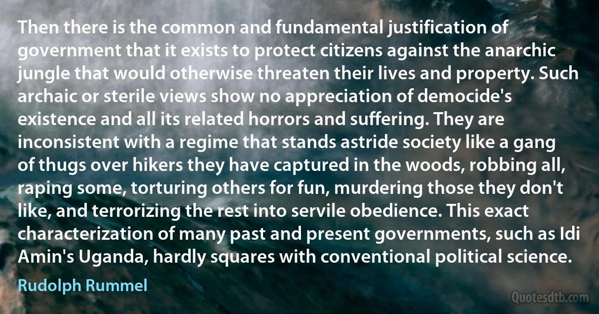 Then there is the common and fundamental justification of government that it exists to protect citizens against the anarchic jungle that would otherwise threaten their lives and property. Such archaic or sterile views show no appreciation of democide's existence and all its related horrors and suffering. They are inconsistent with a regime that stands astride society like a gang of thugs over hikers they have captured in the woods, robbing all, raping some, torturing others for fun, murdering those they don't like, and terrorizing the rest into servile obedience. This exact characterization of many past and present governments, such as Idi Amin's Uganda, hardly squares with conventional political science. (Rudolph Rummel)