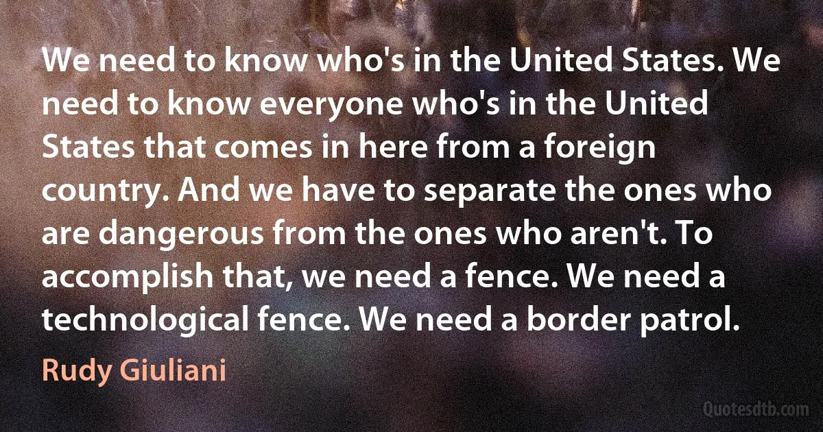 We need to know who's in the United States. We need to know everyone who's in the United States that comes in here from a foreign country. And we have to separate the ones who are dangerous from the ones who aren't. To accomplish that, we need a fence. We need a technological fence. We need a border patrol. (Rudy Giuliani)