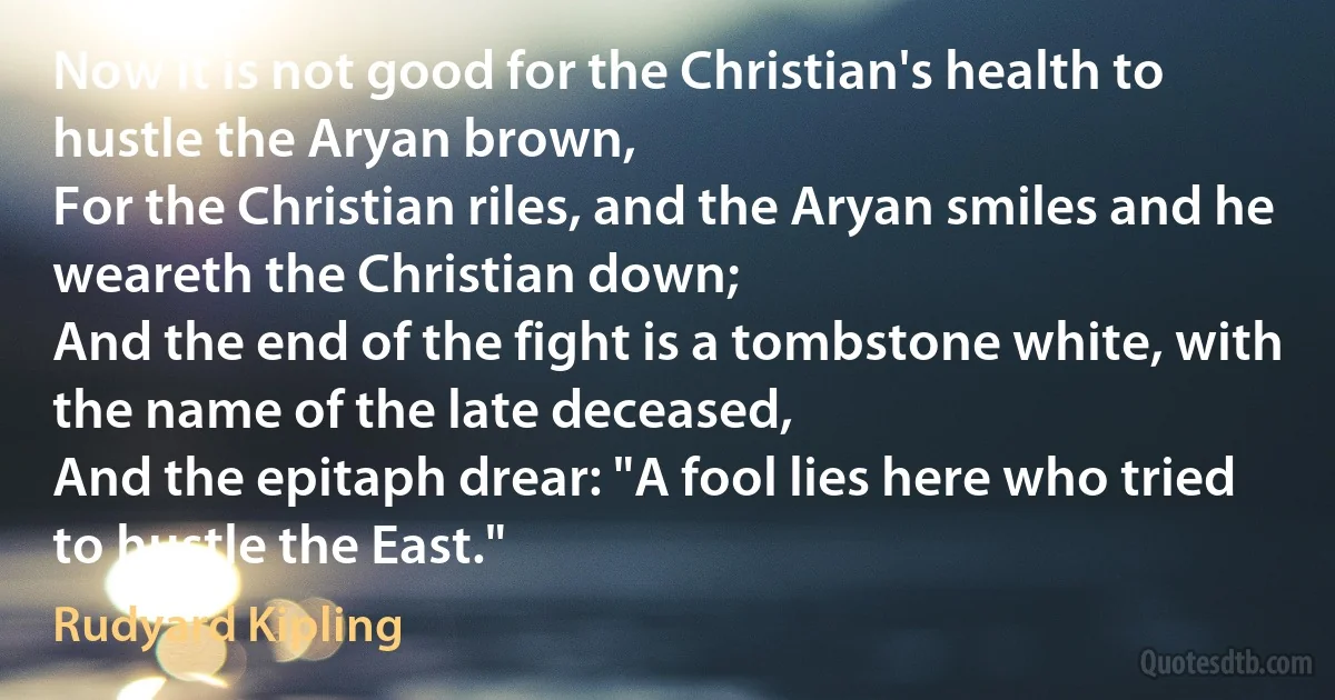 Now it is not good for the Christian's health to hustle the Aryan brown,
For the Christian riles, and the Aryan smiles and he weareth the Christian down;
And the end of the fight is a tombstone white, with the name of the late deceased,
And the epitaph drear: "A fool lies here who tried to hustle the East." (Rudyard Kipling)