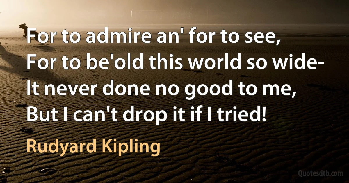 For to admire an' for to see,
For to be'old this world so wide-
It never done no good to me,
But I can't drop it if I tried! (Rudyard Kipling)