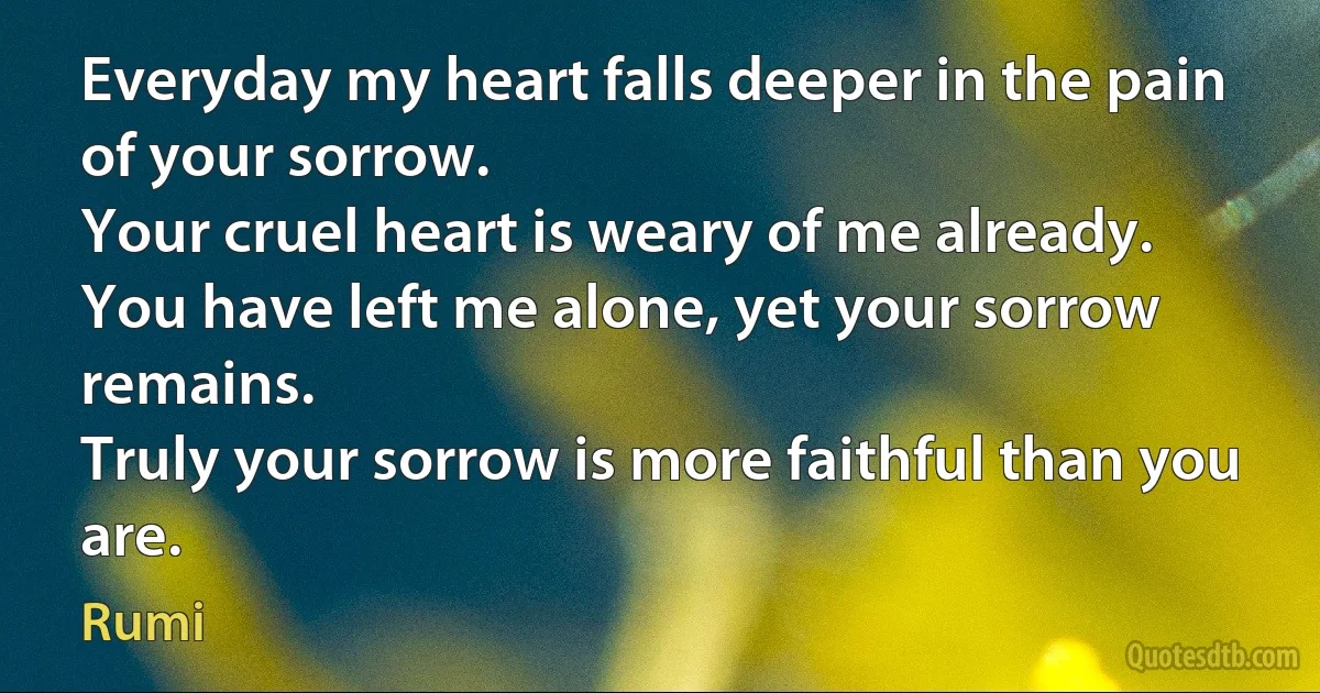 Everyday my heart falls deeper in the pain of your sorrow.
Your cruel heart is weary of me already.
You have left me alone, yet your sorrow remains.
Truly your sorrow is more faithful than you are. (Rumi)