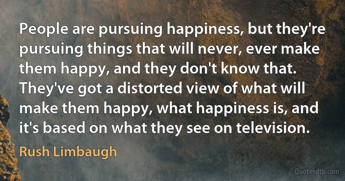 People are pursuing happiness, but they're pursuing things that will never, ever make them happy, and they don't know that. They've got a distorted view of what will make them happy, what happiness is, and it's based on what they see on television. (Rush Limbaugh)