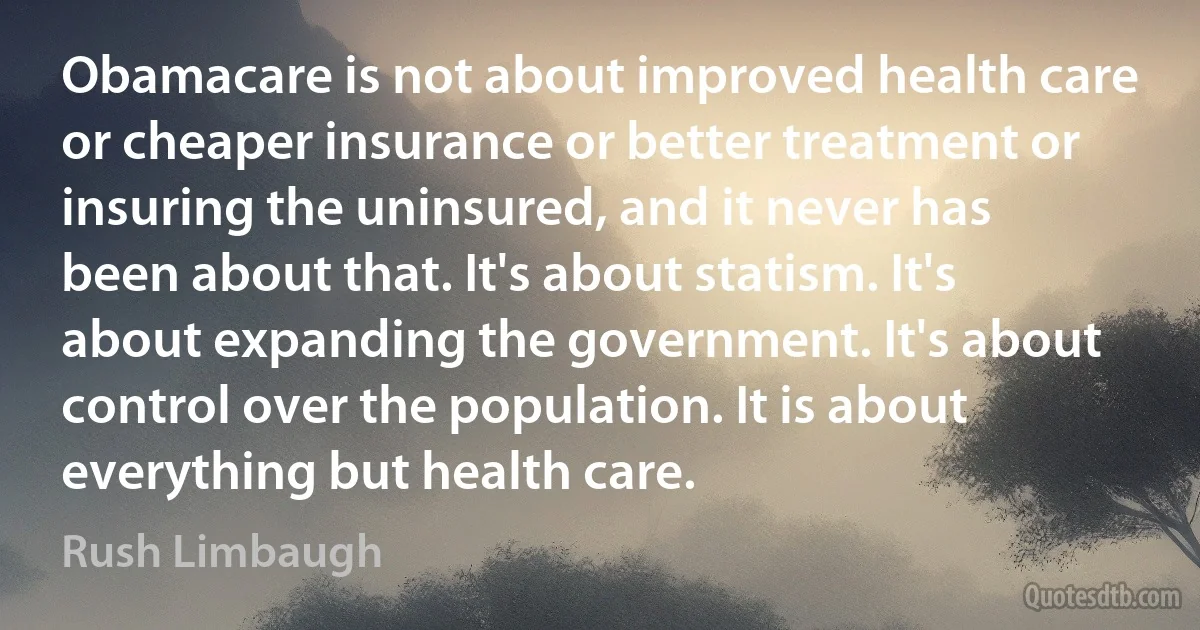 Obamacare is not about improved health care or cheaper insurance or better treatment or insuring the uninsured, and it never has been about that. It's about statism. It's about expanding the government. It's about control over the population. It is about everything but health care. (Rush Limbaugh)