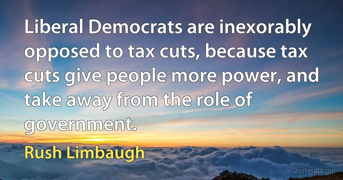 Liberal Democrats are inexorably opposed to tax cuts, because tax cuts give people more power, and take away from the role of government. (Rush Limbaugh)