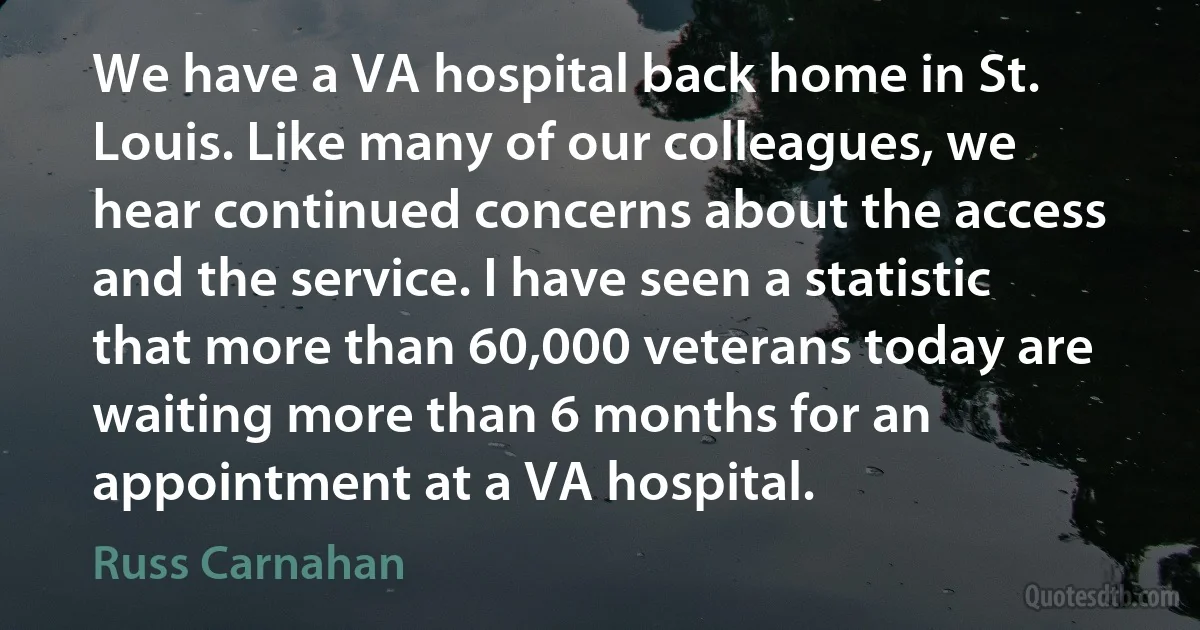 We have a VA hospital back home in St. Louis. Like many of our colleagues, we hear continued concerns about the access and the service. I have seen a statistic that more than 60,000 veterans today are waiting more than 6 months for an appointment at a VA hospital. (Russ Carnahan)