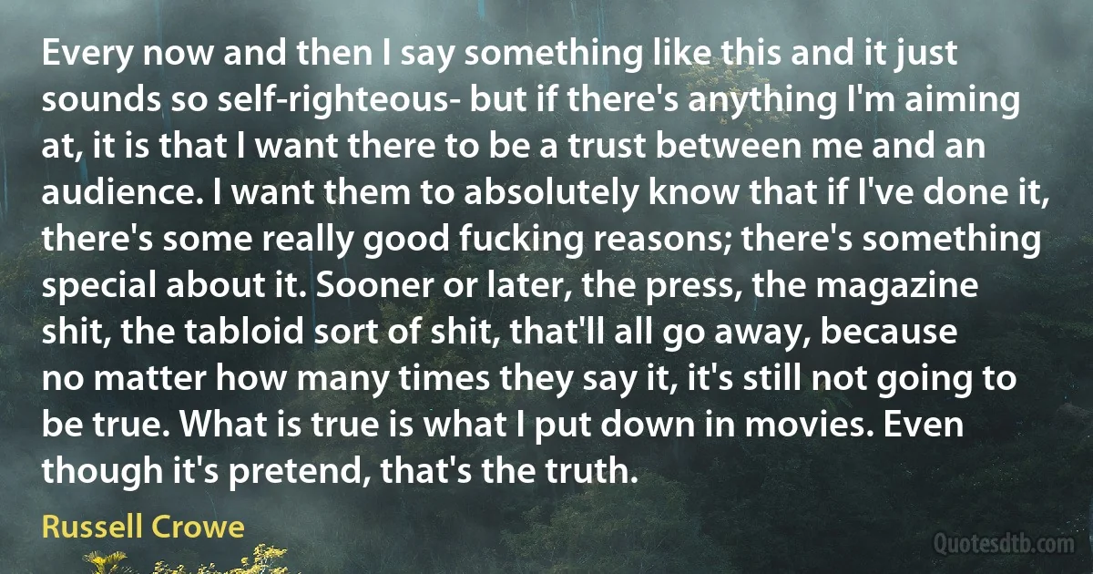 Every now and then I say something like this and it just sounds so self-righteous- but if there's anything I'm aiming at, it is that I want there to be a trust between me and an audience. I want them to absolutely know that if I've done it, there's some really good fucking reasons; there's something special about it. Sooner or later, the press, the magazine shit, the tabloid sort of shit, that'll all go away, because no matter how many times they say it, it's still not going to be true. What is true is what I put down in movies. Even though it's pretend, that's the truth. (Russell Crowe)