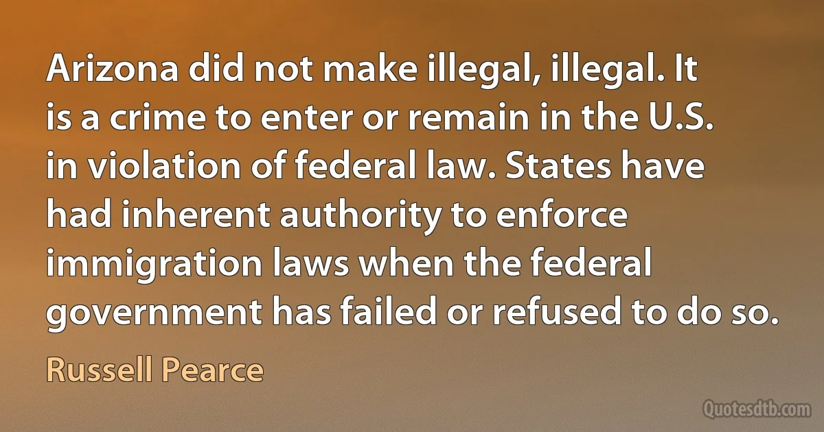 Arizona did not make illegal, illegal. It is a crime to enter or remain in the U.S. in violation of federal law. States have had inherent authority to enforce immigration laws when the federal government has failed or refused to do so. (Russell Pearce)