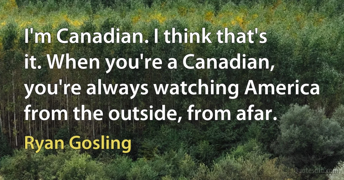 I'm Canadian. I think that's it. When you're a Canadian, you're always watching America from the outside, from afar. (Ryan Gosling)