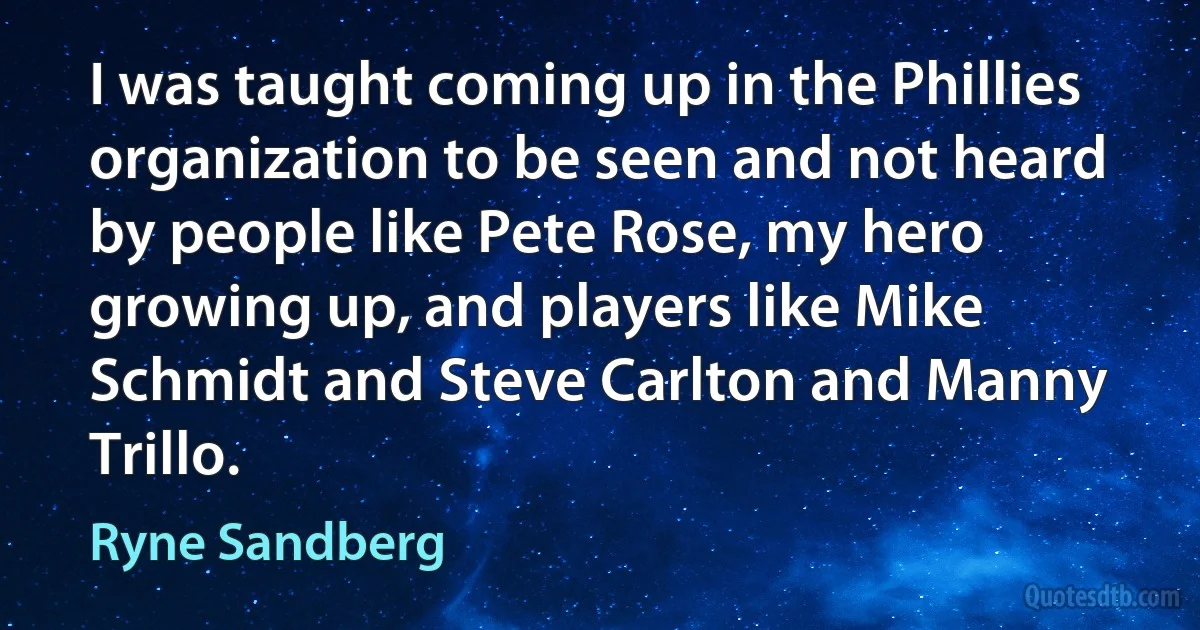 I was taught coming up in the Phillies organization to be seen and not heard by people like Pete Rose, my hero growing up, and players like Mike Schmidt and Steve Carlton and Manny Trillo. (Ryne Sandberg)