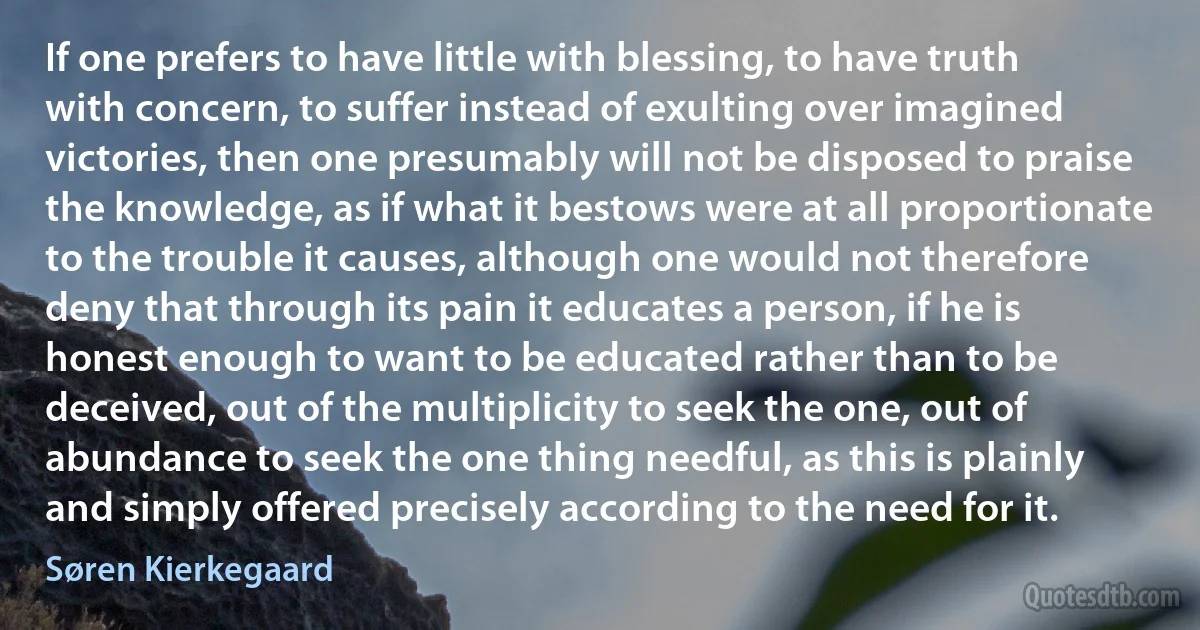 If one prefers to have little with blessing, to have truth with concern, to suffer instead of exulting over imagined victories, then one presumably will not be disposed to praise the knowledge, as if what it bestows were at all proportionate to the trouble it causes, although one would not therefore deny that through its pain it educates a person, if he is honest enough to want to be educated rather than to be deceived, out of the multiplicity to seek the one, out of abundance to seek the one thing needful, as this is plainly and simply offered precisely according to the need for it. (Søren Kierkegaard)