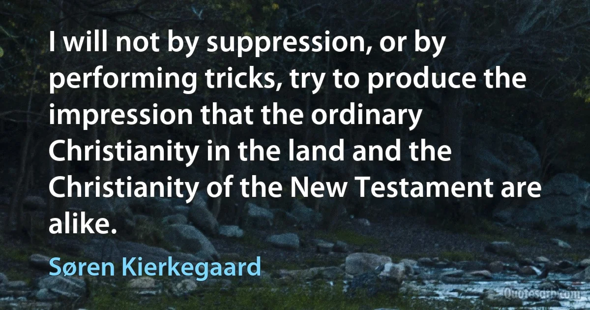 I will not by suppression, or by performing tricks, try to produce the impression that the ordinary Christianity in the land and the Christianity of the New Testament are alike. (Søren Kierkegaard)