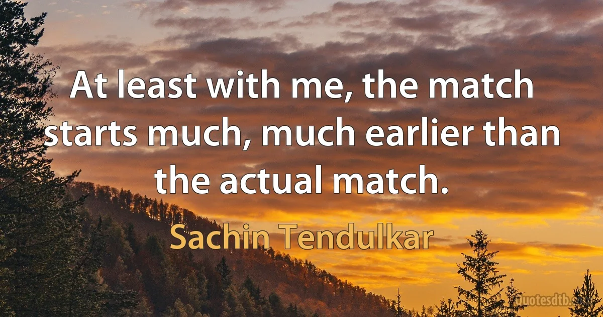 At least with me, the match starts much, much earlier than the actual match. (Sachin Tendulkar)