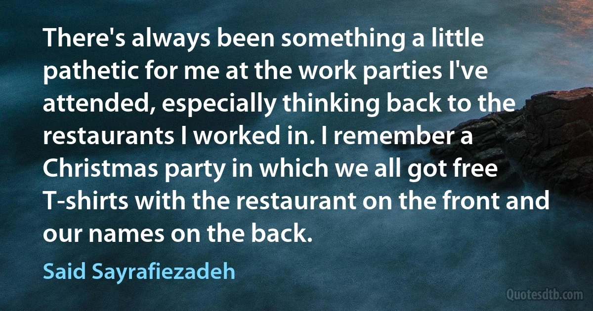 There's always been something a little pathetic for me at the work parties I've attended, especially thinking back to the restaurants I worked in. I remember a Christmas party in which we all got free T-shirts with the restaurant on the front and our names on the back. (Said Sayrafiezadeh)