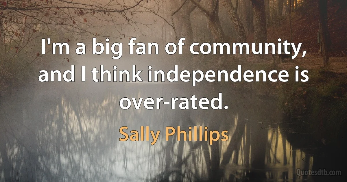 I'm a big fan of community, and I think independence is over-rated. (Sally Phillips)