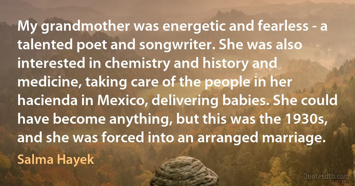 My grandmother was energetic and fearless - a talented poet and songwriter. She was also interested in chemistry and history and medicine, taking care of the people in her hacienda in Mexico, delivering babies. She could have become anything, but this was the 1930s, and she was forced into an arranged marriage. (Salma Hayek)