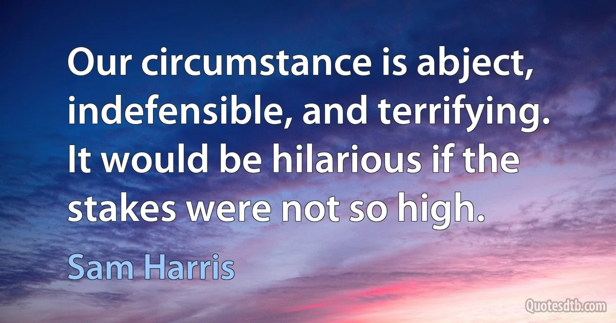 Our circumstance is abject, indefensible, and terrifying. It would be hilarious if the stakes were not so high. (Sam Harris)