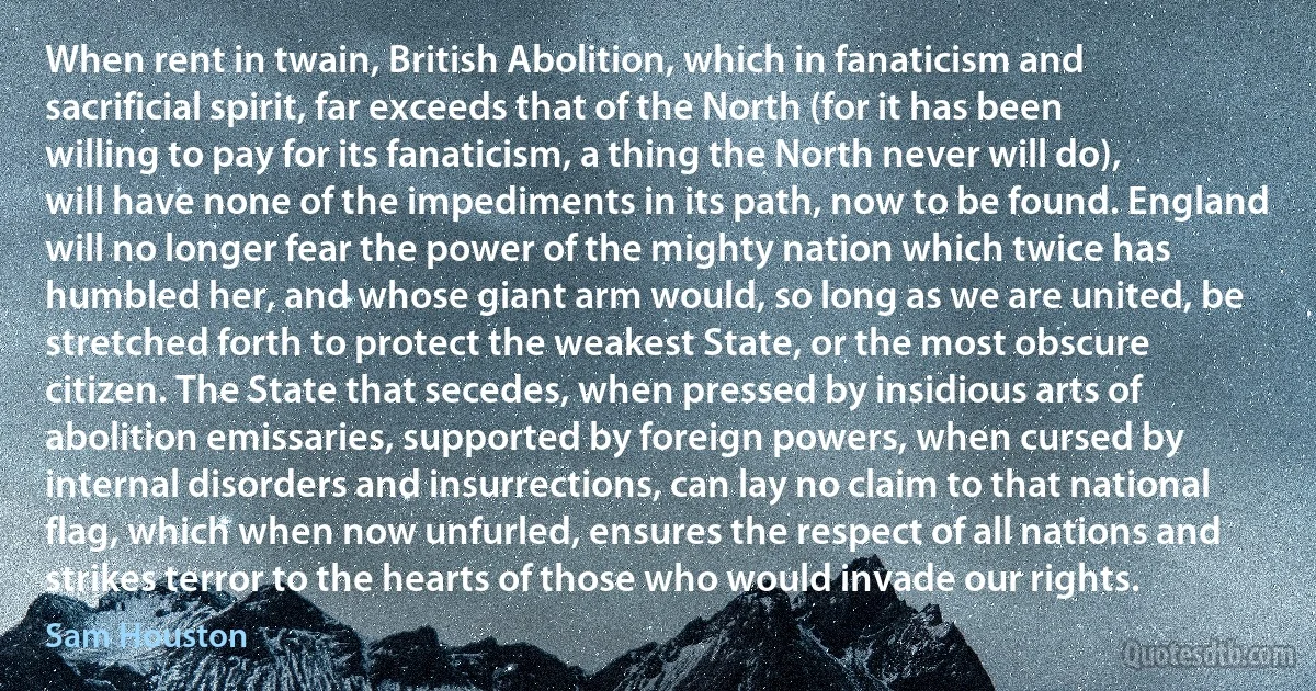 When rent in twain, British Abolition, which in fanaticism and sacrificial spirit, far exceeds that of the North (for it has been willing to pay for its fanaticism, a thing the North never will do), will have none of the impediments in its path, now to be found. England will no longer fear the power of the mighty nation which twice has humbled her, and whose giant arm would, so long as we are united, be stretched forth to protect the weakest State, or the most obscure citizen. The State that secedes, when pressed by insidious arts of abolition emissaries, supported by foreign powers, when cursed by internal disorders and insurrections, can lay no claim to that national flag, which when now unfurled, ensures the respect of all nations and strikes terror to the hearts of those who would invade our rights. (Sam Houston)