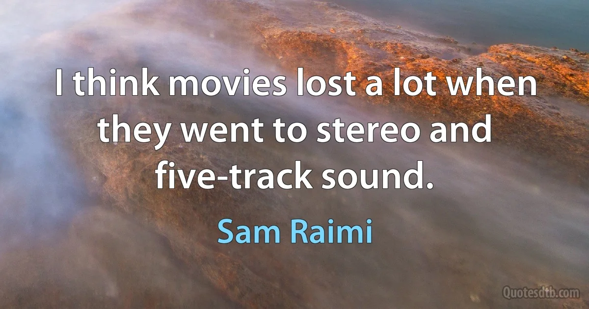 I think movies lost a lot when they went to stereo and five-track sound. (Sam Raimi)