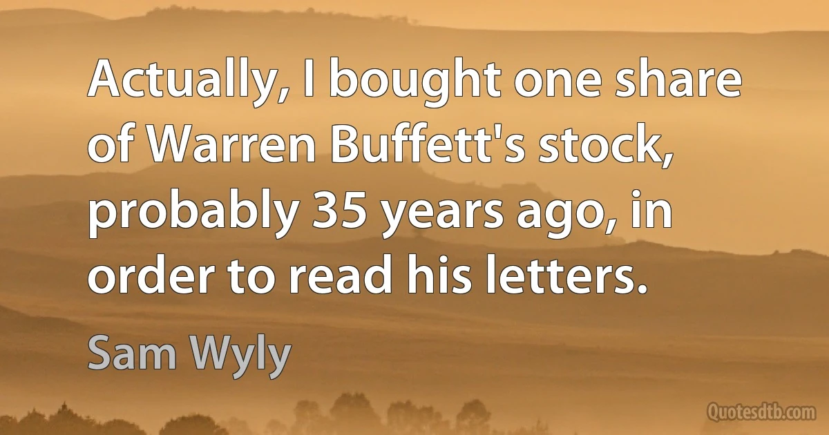 Actually, I bought one share of Warren Buffett's stock, probably 35 years ago, in order to read his letters. (Sam Wyly)