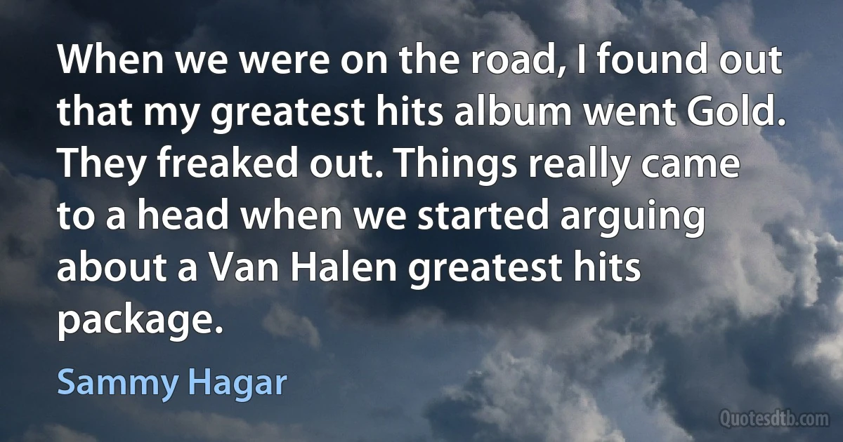 When we were on the road, I found out that my greatest hits album went Gold. They freaked out. Things really came to a head when we started arguing about a Van Halen greatest hits package. (Sammy Hagar)