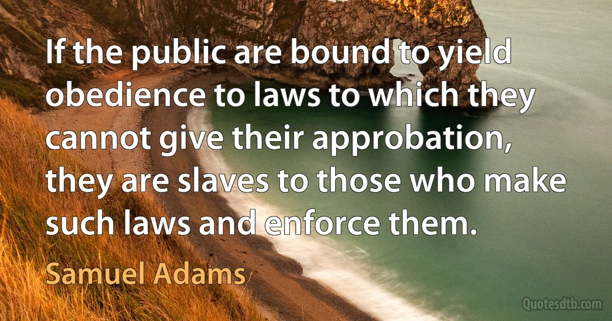 If the public are bound to yield obedience to laws to which they cannot give their approbation, they are slaves to those who make such laws and enforce them. (Samuel Adams)