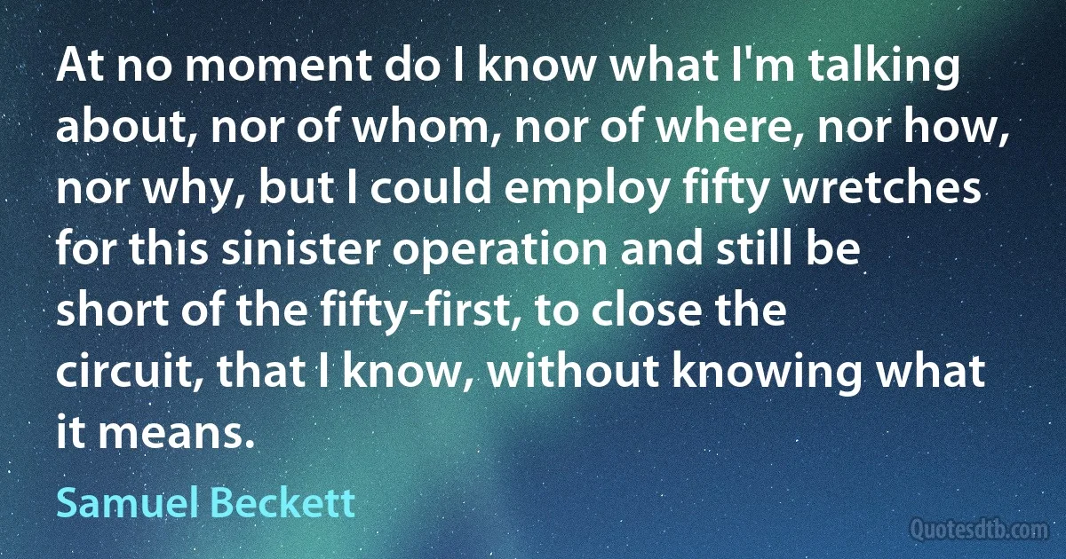 At no moment do I know what I'm talking about, nor of whom, nor of where, nor how, nor why, but I could employ fifty wretches for this sinister operation and still be short of the fifty-first, to close the circuit, that I know, without knowing what it means. (Samuel Beckett)