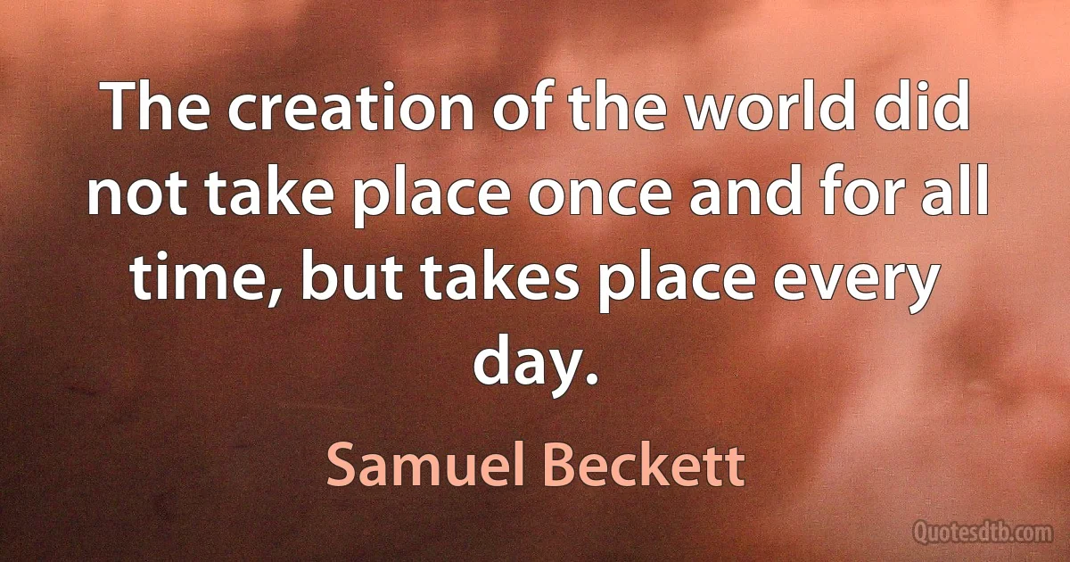 The creation of the world did not take place once and for all time, but takes place every day. (Samuel Beckett)