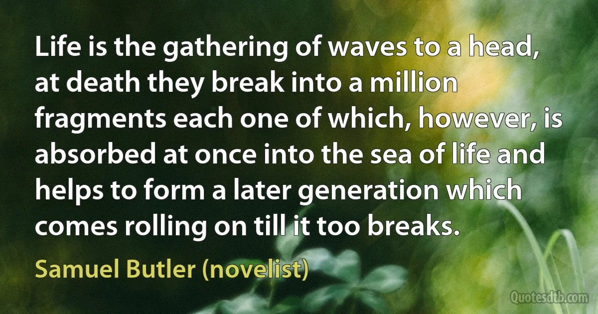 Life is the gathering of waves to a head, at death they break into a million fragments each one of which, however, is absorbed at once into the sea of life and helps to form a later generation which comes rolling on till it too breaks. (Samuel Butler (novelist))