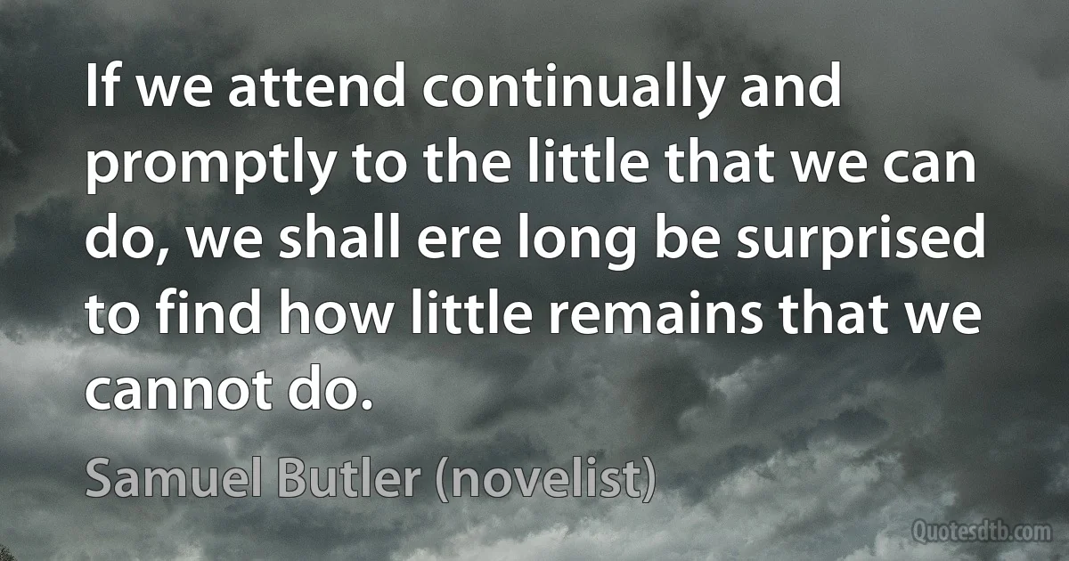 If we attend continually and promptly to the little that we can do, we shall ere long be surprised to find how little remains that we cannot do. (Samuel Butler (novelist))