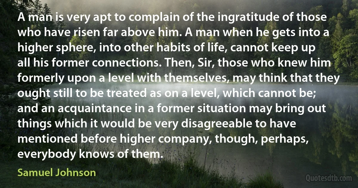 A man is very apt to complain of the ingratitude of those who have risen far above him. A man when he gets into a higher sphere, into other habits of life, cannot keep up all his former connections. Then, Sir, those who knew him formerly upon a level with themselves, may think that they ought still to be treated as on a level, which cannot be; and an acquaintance in a former situation may bring out things which it would be very disagreeable to have mentioned before higher company, though, perhaps, everybody knows of them. (Samuel Johnson)