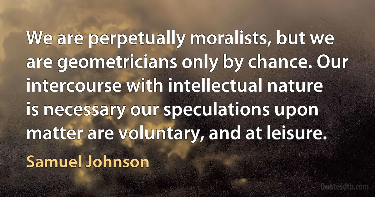 We are perpetually moralists, but we are geometricians only by chance. Our intercourse with intellectual nature is necessary our speculations upon matter are voluntary, and at leisure. (Samuel Johnson)