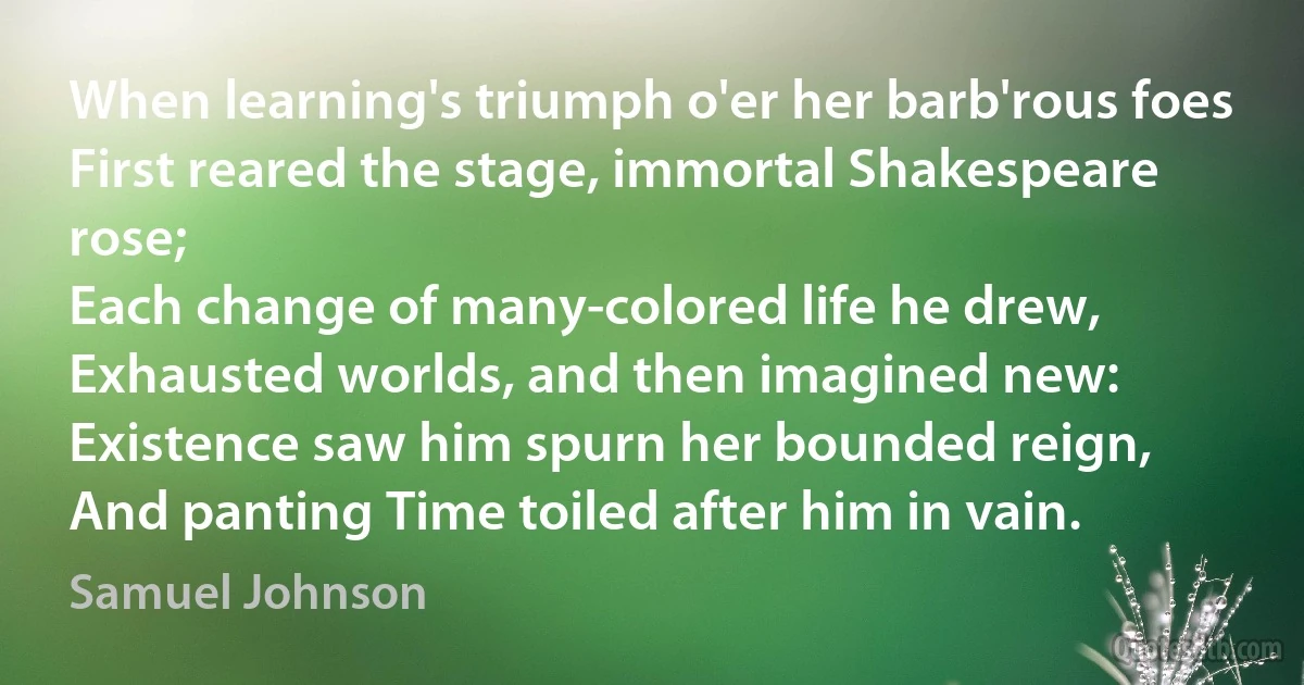 When learning's triumph o'er her barb'rous foes
First reared the stage, immortal Shakespeare rose;
Each change of many-colored life he drew,
Exhausted worlds, and then imagined new:
Existence saw him spurn her bounded reign,
And panting Time toiled after him in vain. (Samuel Johnson)