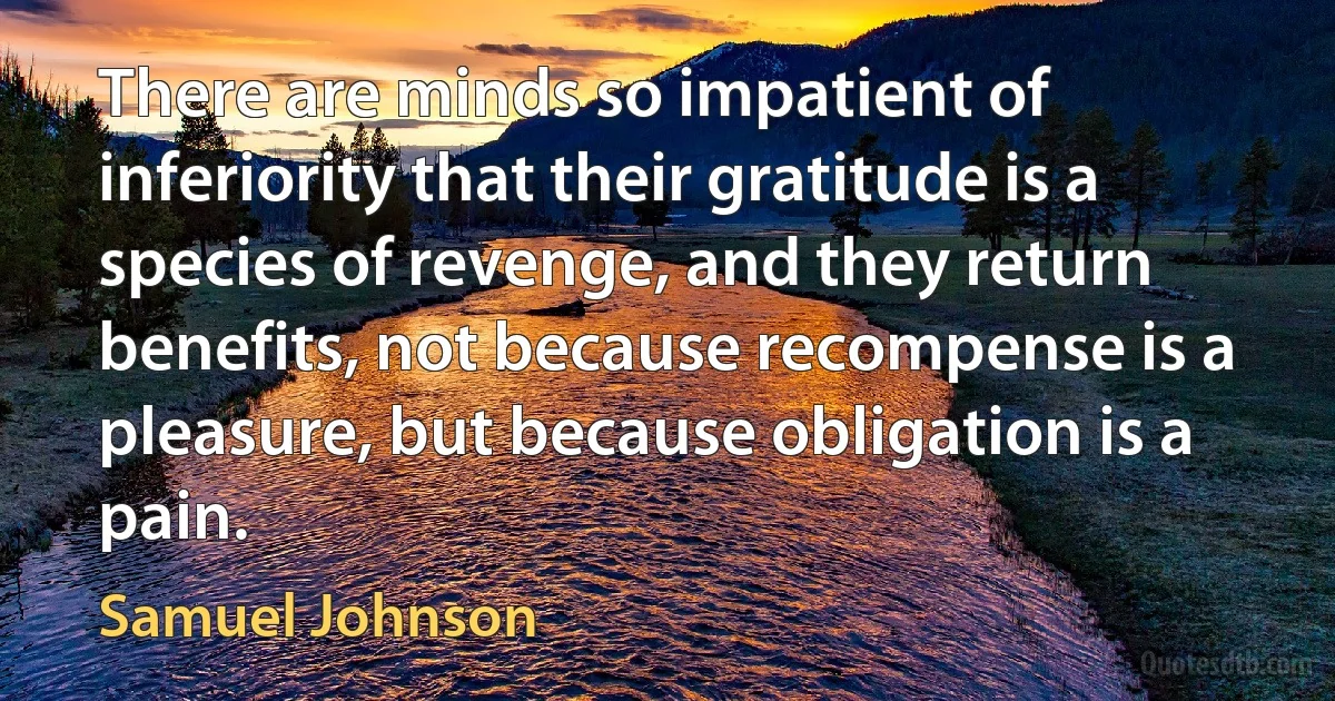 There are minds so impatient of inferiority that their gratitude is a species of revenge, and they return benefits, not because recompense is a pleasure, but because obligation is a pain. (Samuel Johnson)