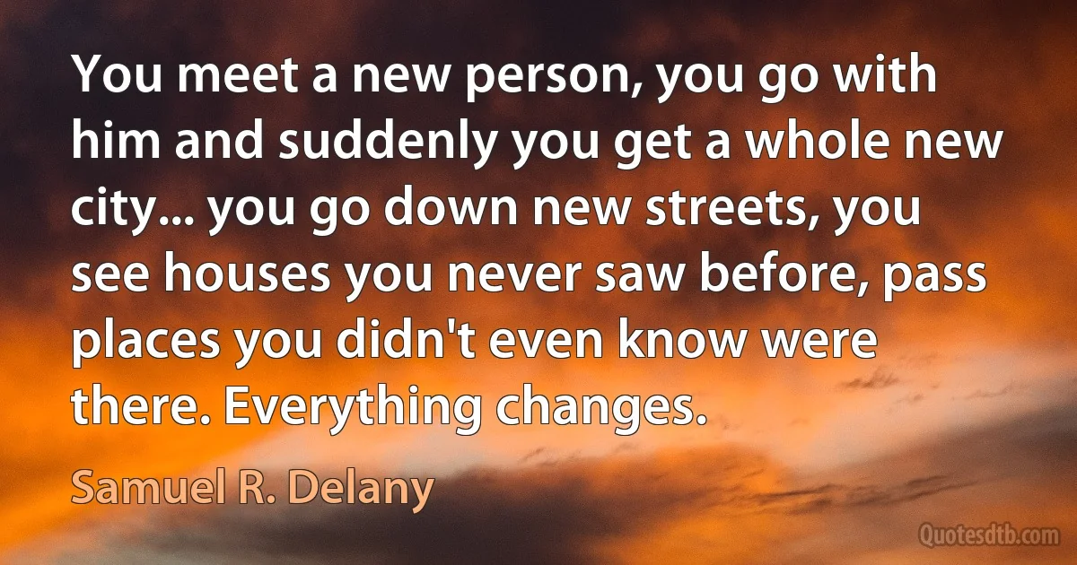 You meet a new person, you go with him and suddenly you get a whole new city... you go down new streets, you see houses you never saw before, pass places you didn't even know were there. Everything changes. (Samuel R. Delany)