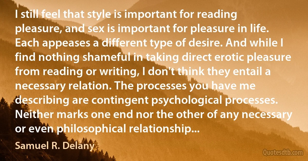 I still feel that style is important for reading pleasure, and sex is important for pleasure in life. Each appeases a different type of desire. And while I find nothing shameful in taking direct erotic pleasure from reading or writing, I don't think they entail a necessary relation. The processes you have me describing are contingent psychological processes. Neither marks one end nor the other of any necessary or even philosophical relationship... (Samuel R. Delany)