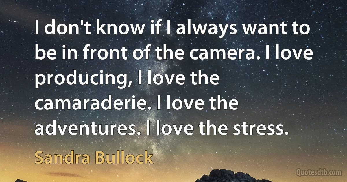 I don't know if I always want to be in front of the camera. I love producing, I love the camaraderie. I love the adventures. I love the stress. (Sandra Bullock)