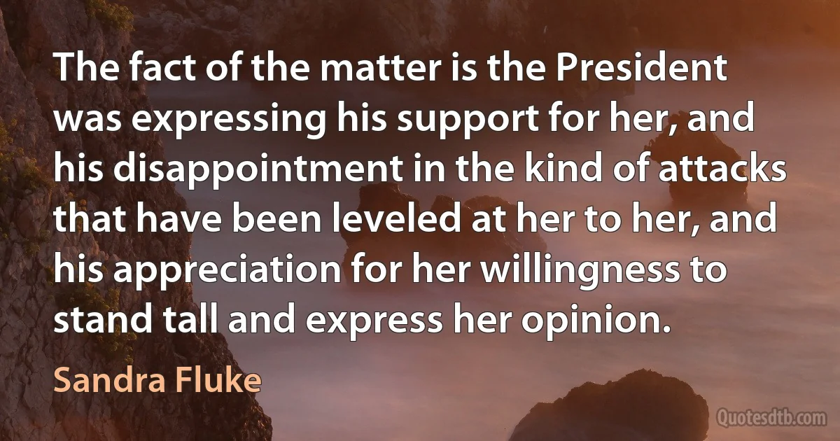 The fact of the matter is the President was expressing his support for her, and his disappointment in the kind of attacks that have been leveled at her to her, and his appreciation for her willingness to stand tall and express her opinion. (Sandra Fluke)