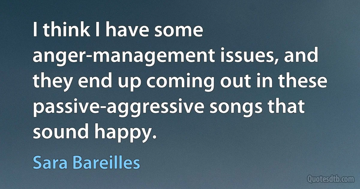 I think I have some anger-management issues, and they end up coming out in these passive-aggressive songs that sound happy. (Sara Bareilles)