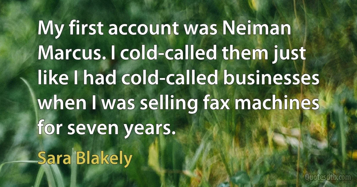 My first account was Neiman Marcus. I cold-called them just like I had cold-called businesses when I was selling fax machines for seven years. (Sara Blakely)